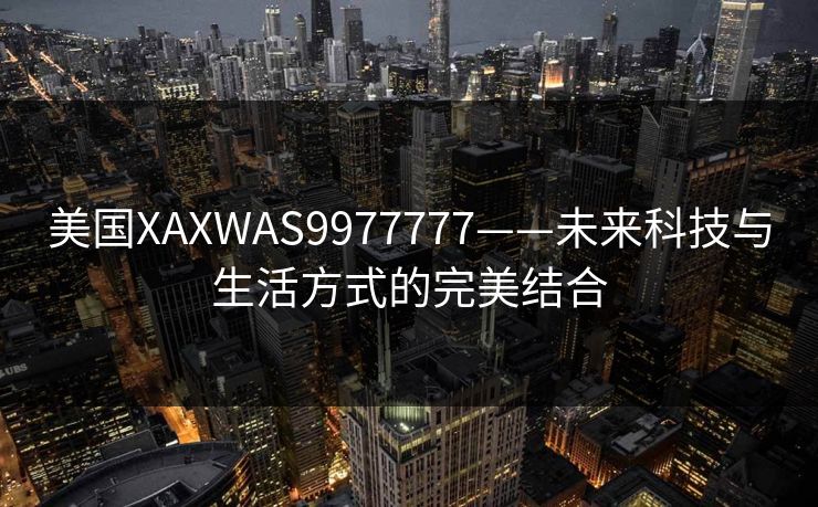 美国XAXWAS9977777——未来科技与生活方式的完美结合 美国XAXWAS9977777——未来科技与生活方式的完美结合