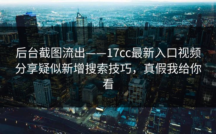 后台截图流出——17cc最新入口视频分享疑似新增搜索技巧，真假我给你看