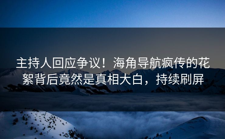 主持人回应争议！海角导航疯传的花絮背后竟然是真相大白，持续刷屏