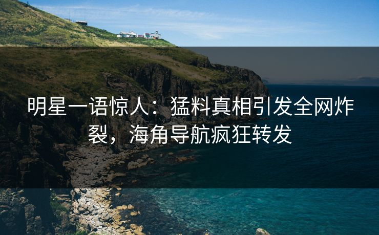 明星一语惊人：猛料真相引发全网炸裂，海角导航疯狂转发