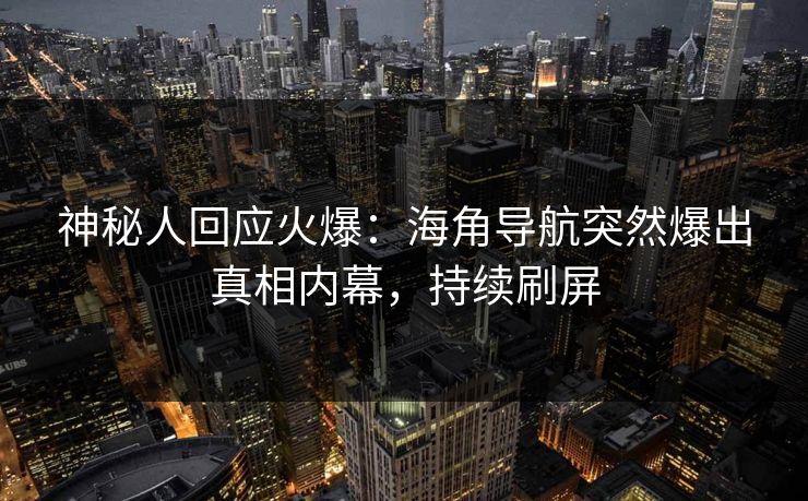 神秘人回应火爆：海角导航突然爆出真相内幕，持续刷屏