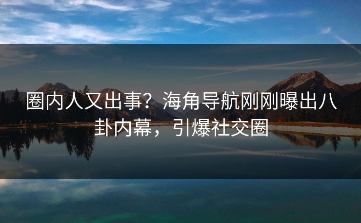 圈内人又出事？海角导航刚刚曝出八卦内幕，引爆社交圈