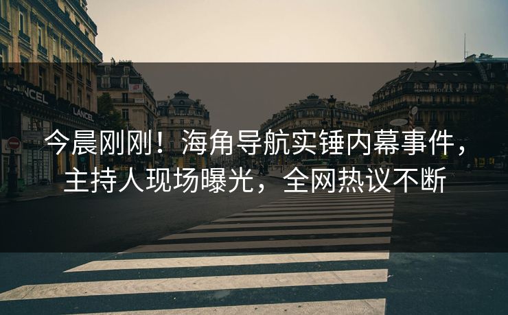 今晨刚刚！海角导航实锤内幕事件，主持人现场曝光，全网热议不断