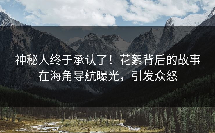 神秘人终于承认了！花絮背后的故事在海角导航曝光，引发众怒