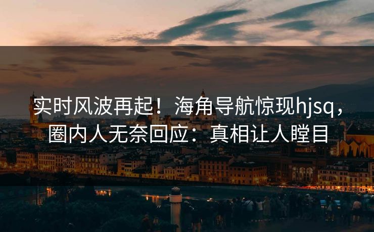 实时风波再起！海角导航惊现hjsq，圈内人无奈回应：真相让人瞠目