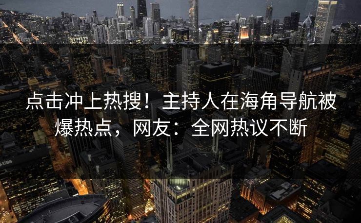 点击冲上热搜！主持人在海角导航被爆热点，网友：全网热议不断