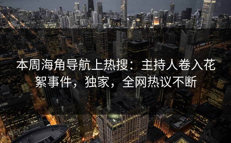 本周海角导航上热搜：主持人卷入花絮事件，独家，全网热议不断