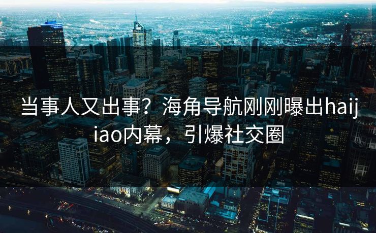 当事人又出事？海角导航刚刚曝出haijiao内幕，引爆社交圈