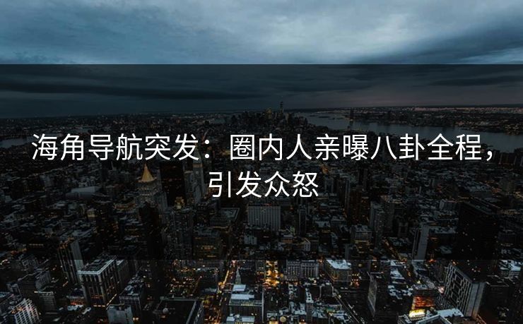 海角导航突发：圈内人亲曝八卦全程，引发众怒