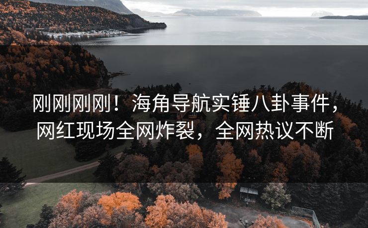 刚刚刚刚！海角导航实锤八卦事件，网红现场全网炸裂，全网热议不断