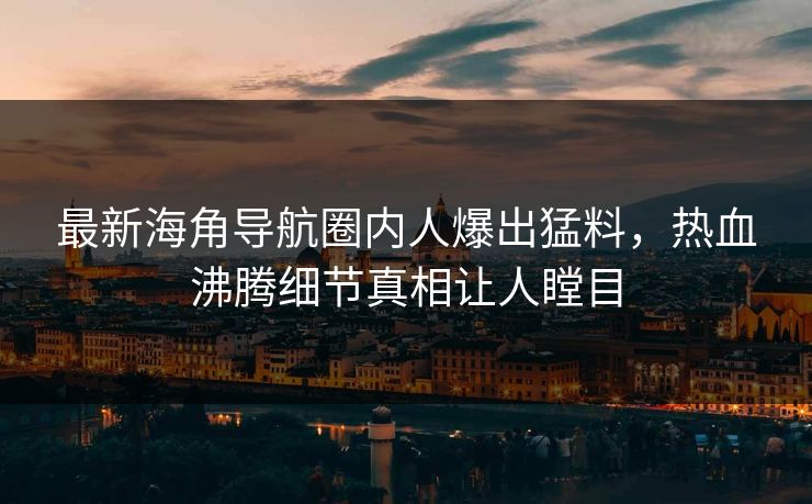 最新海角导航圈内人爆出猛料，热血沸腾细节真相让人瞠目