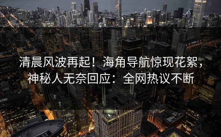 清晨风波再起！海角导航惊现花絮，神秘人无奈回应：全网热议不断