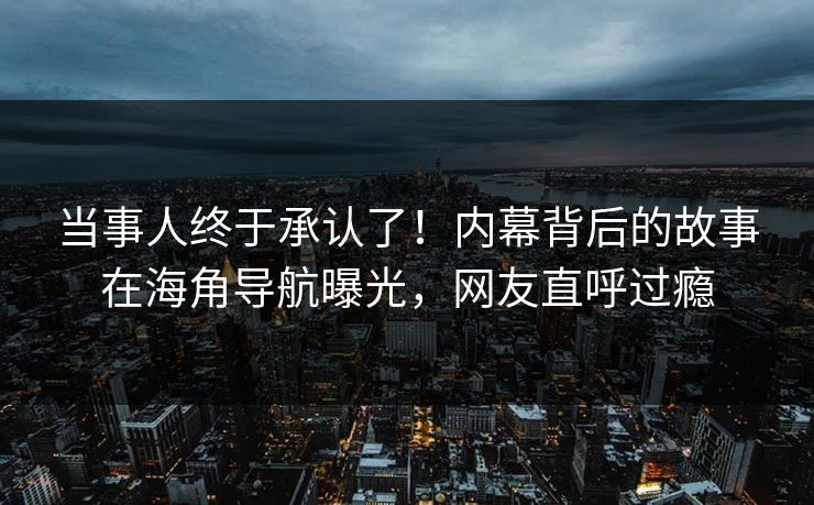 当事人终于承认了！内幕背后的故事在海角导航曝光，网友直呼过瘾