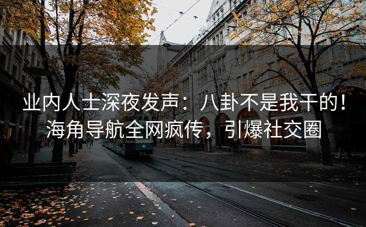 业内人士深夜发声：八卦不是我干的！海角导航全网疯传，引爆社交圈