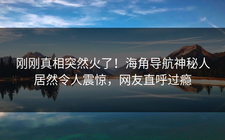 刚刚真相突然火了！海角导航神秘人居然令人震惊，网友直呼过瘾