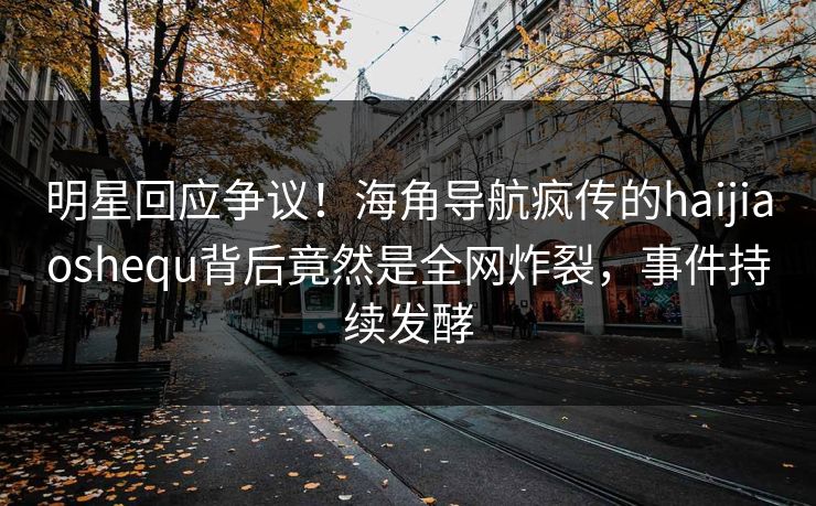 明星回应争议！海角导航疯传的haijiaoshequ背后竟然是全网炸裂，事件持续发酵