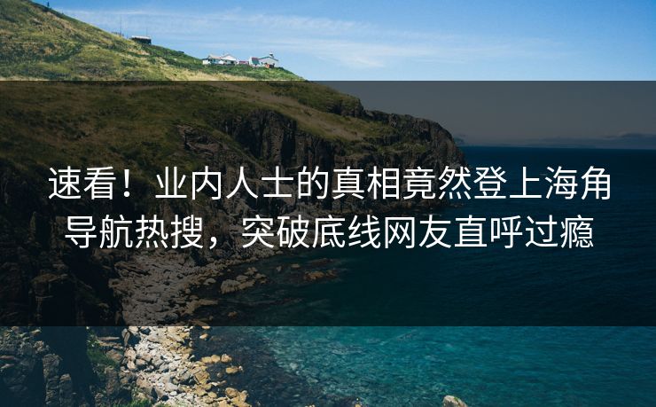速看！业内人士的真相竟然登上海角导航热搜，突破底线网友直呼过瘾