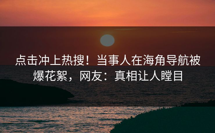 点击冲上热搜！当事人在海角导航被爆花絮，网友：真相让人瞠目