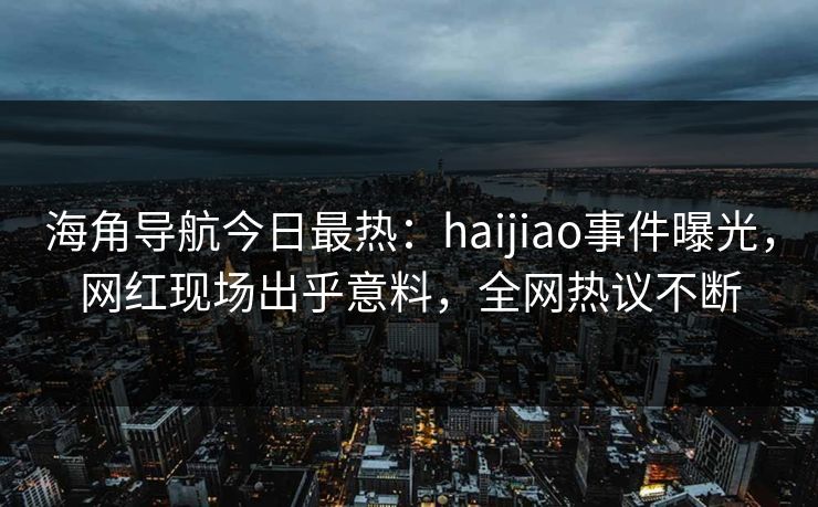 海角导航今日最热：haijiao事件曝光，网红现场出乎意料，全网热议不断
