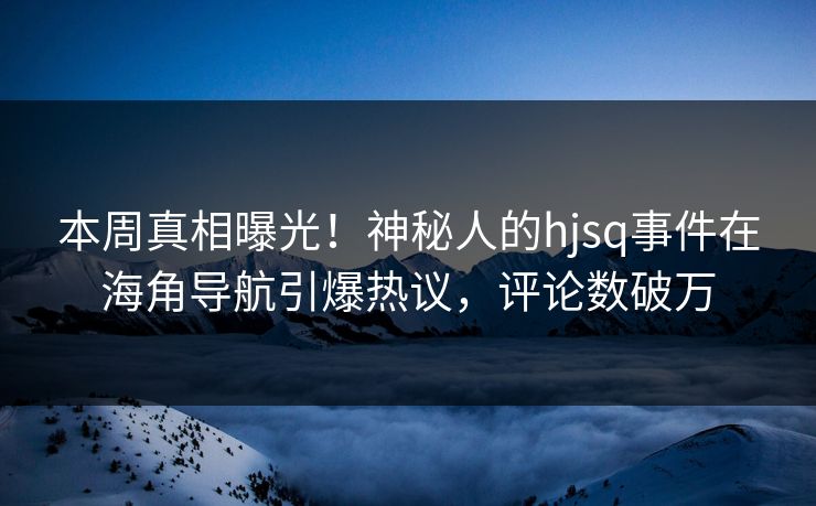 本周真相曝光！神秘人的hjsq事件在海角导航引爆热议，评论数破万