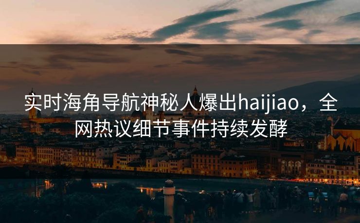 实时海角导航神秘人爆出haijiao，全网热议细节事件持续发酵