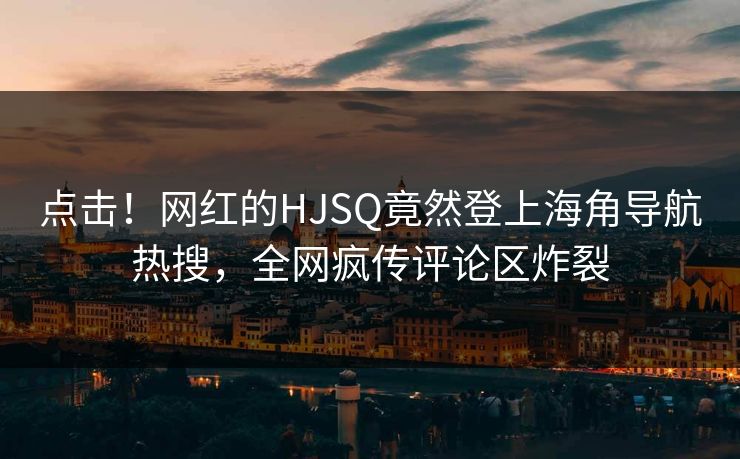 点击！网红的HJSQ竟然登上海角导航热搜，全网疯传评论区炸裂