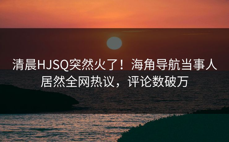 清晨HJSQ突然火了！海角导航当事人居然全网热议，评论数破万