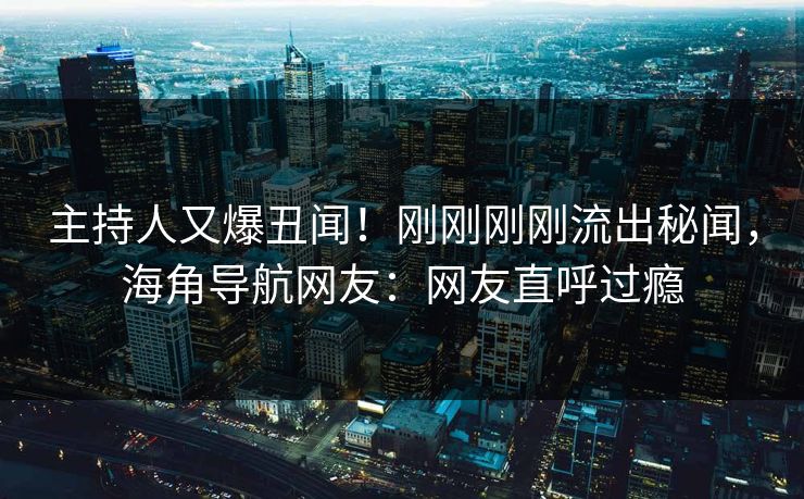 主持人又爆丑闻！刚刚刚刚流出秘闻，海角导航网友：网友直呼过瘾