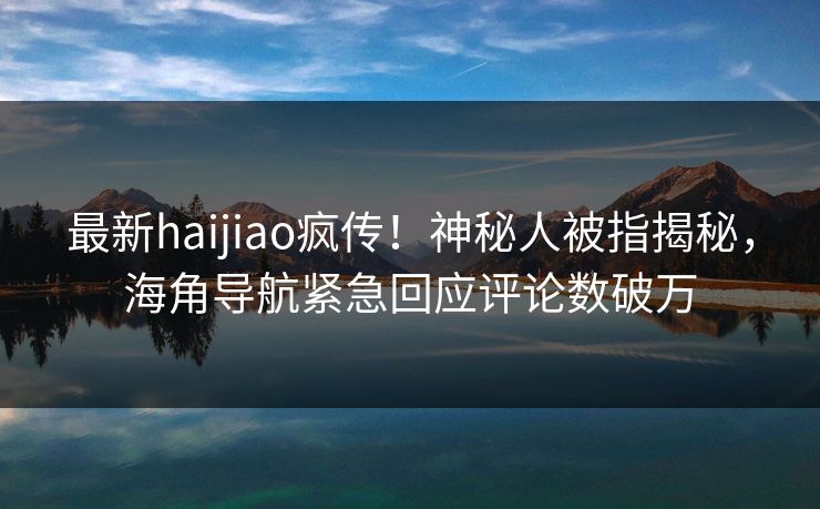 最新haijiao疯传！神秘人被指揭秘，海角导航紧急回应评论数破万