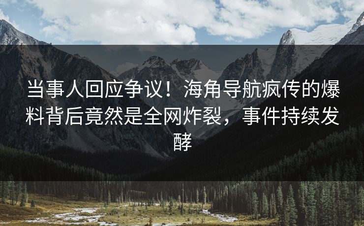 当事人回应争议！海角导航疯传的爆料背后竟然是全网炸裂，事件持续发酵