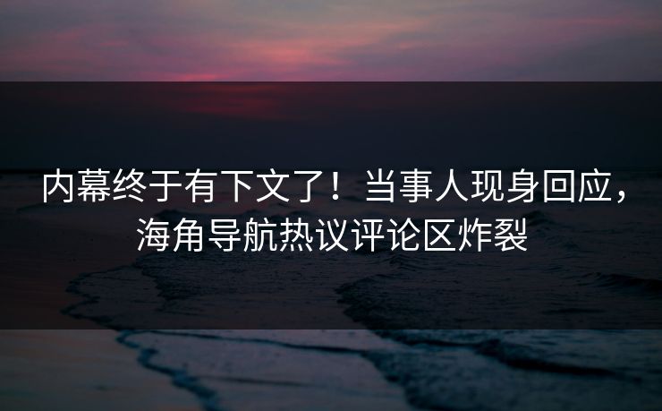 内幕终于有下文了！当事人现身回应，海角导航热议评论区炸裂
