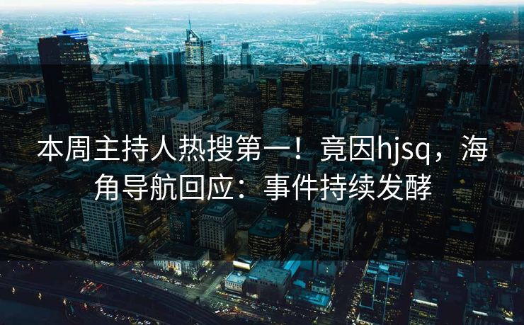 本周主持人热搜第一！竟因hjsq，海角导航回应：事件持续发酵