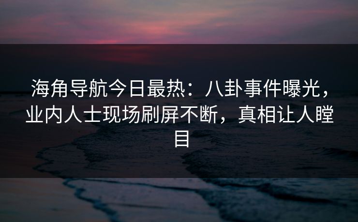 海角导航今日最热：八卦事件曝光，业内人士现场刷屏不断，真相让人瞠目