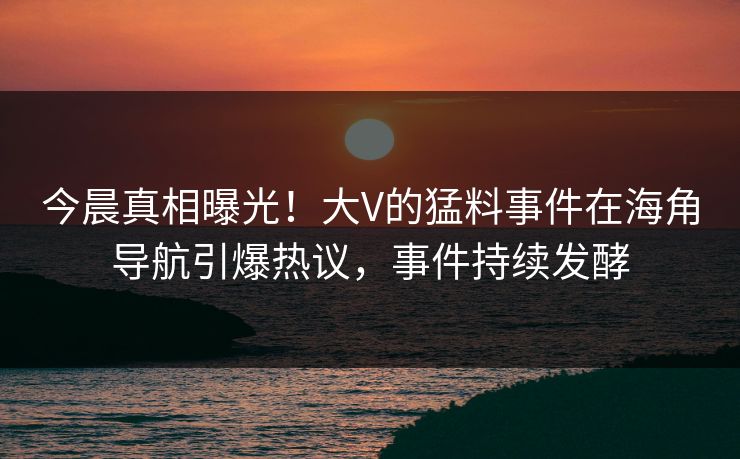 今晨真相曝光！大V的猛料事件在海角导航引爆热议，事件持续发酵