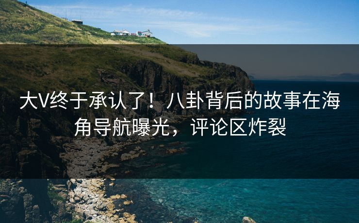 大V终于承认了！八卦背后的故事在海角导航曝光，评论区炸裂