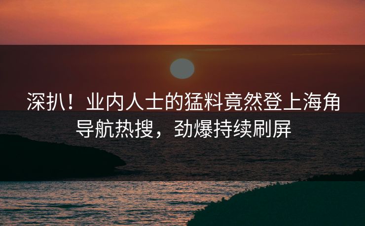 深扒！业内人士的猛料竟然登上海角导航热搜，劲爆持续刷屏