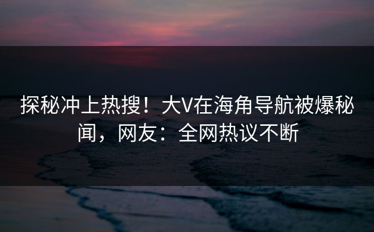 探秘冲上热搜！大V在海角导航被爆秘闻，网友：全网热议不断