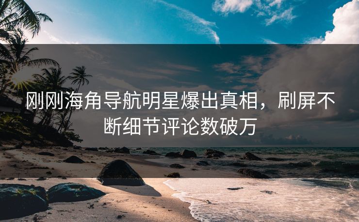 刚刚海角导航明星爆出真相，刷屏不断细节评论数破万