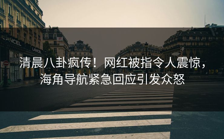 清晨八卦疯传！网红被指令人震惊，海角导航紧急回应引发众怒