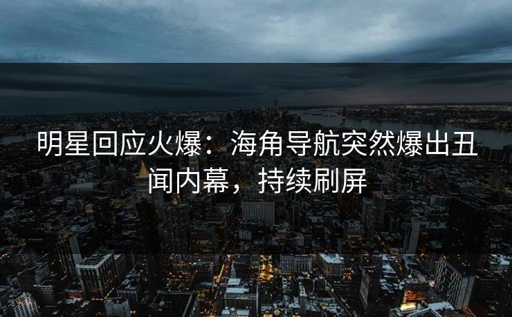 明星回应火爆：海角导航突然爆出丑闻内幕，持续刷屏
