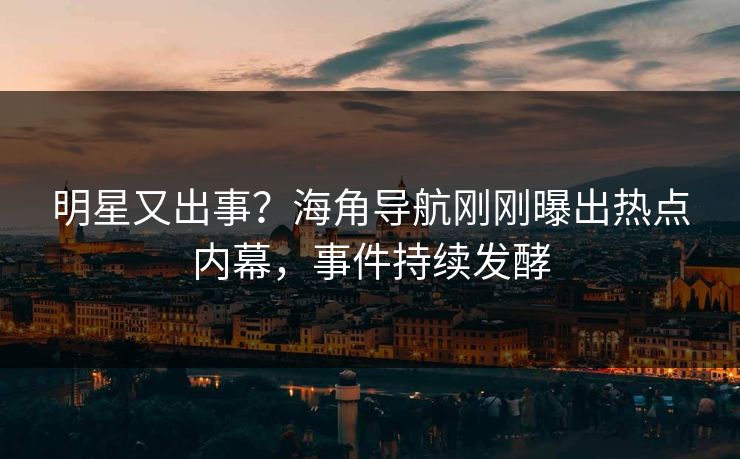 明星又出事？海角导航刚刚曝出热点内幕，事件持续发酵