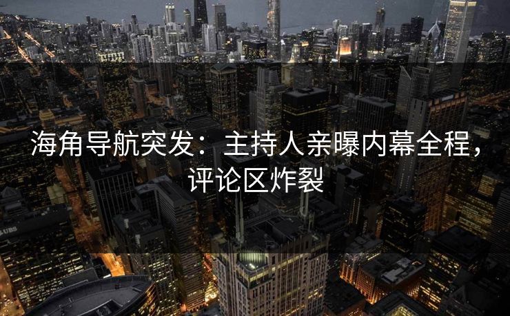 海角导航突发：主持人亲曝内幕全程，评论区炸裂