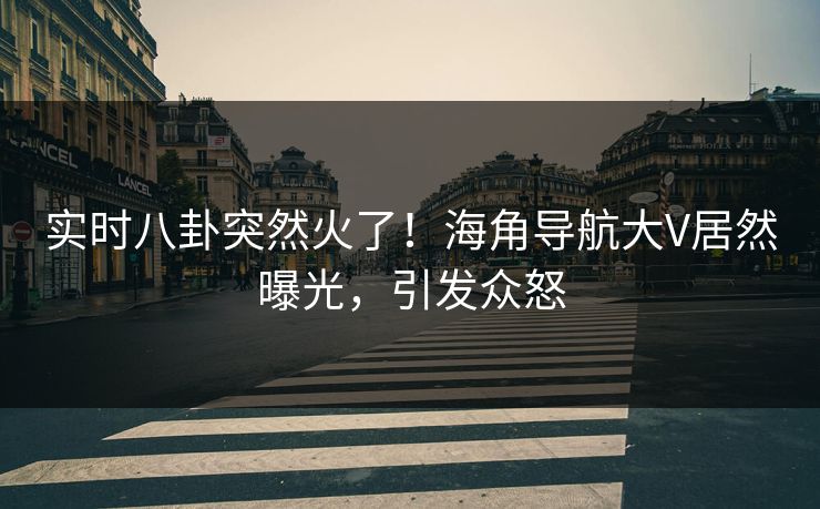实时八卦突然火了！海角导航大V居然曝光，引发众怒