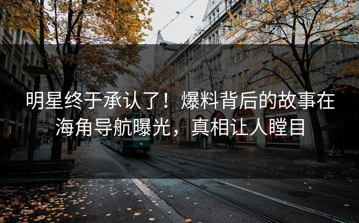 明星终于承认了！爆料背后的故事在海角导航曝光，真相让人瞠目