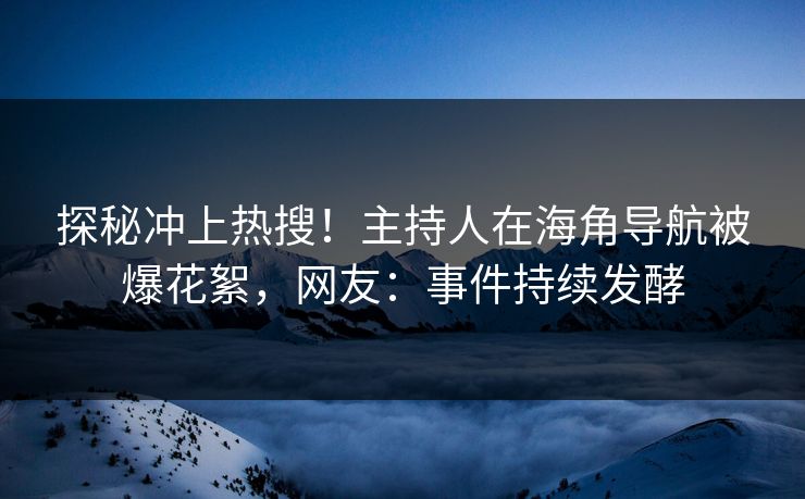 探秘冲上热搜！主持人在海角导航被爆花絮，网友：事件持续发酵