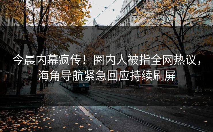 今晨内幕疯传！圈内人被指全网热议，海角导航紧急回应持续刷屏