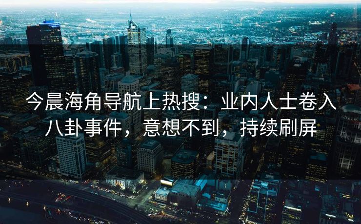 今晨海角导航上热搜：业内人士卷入八卦事件，意想不到，持续刷屏