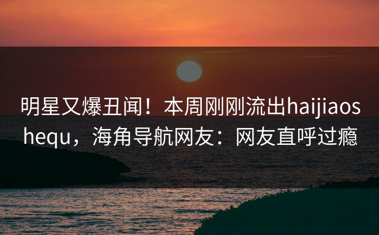 明星又爆丑闻！本周刚刚流出haijiaoshequ，海角导航网友：网友直呼过瘾