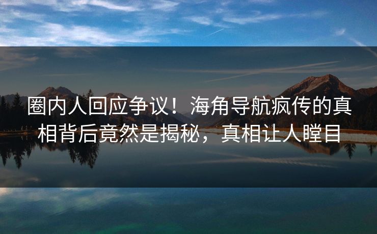 圈内人回应争议！海角导航疯传的真相背后竟然是揭秘，真相让人瞠目