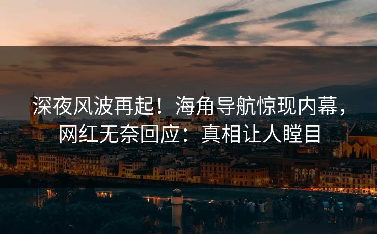 深夜风波再起！海角导航惊现内幕，网红无奈回应：真相让人瞠目